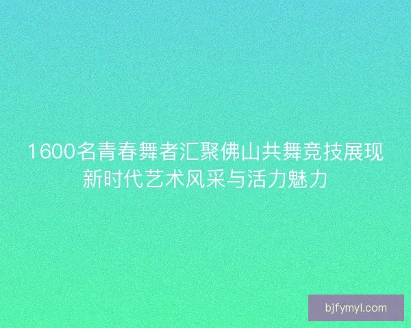 1600名青春舞者汇聚佛山共舞竞技展现新时代艺术风采与活力魅力 1600名青春舞者汇聚佛山共舞竞技展现新时代艺术风采与活力魅力
