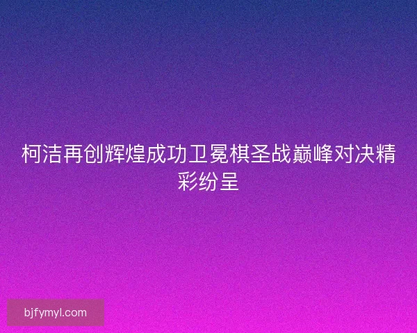 柯洁再创辉煌成功卫冕棋圣战巅峰对决精彩纷呈