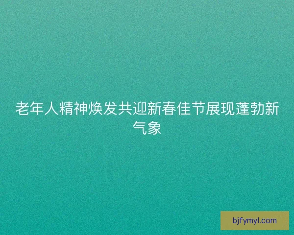 老年人精神焕发共迎新春佳节展现蓬勃新气象