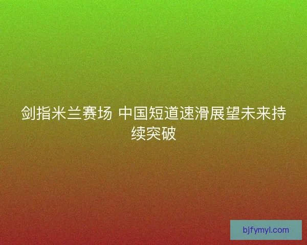 剑指米兰赛场 中国短道速滑展望未来持续突破