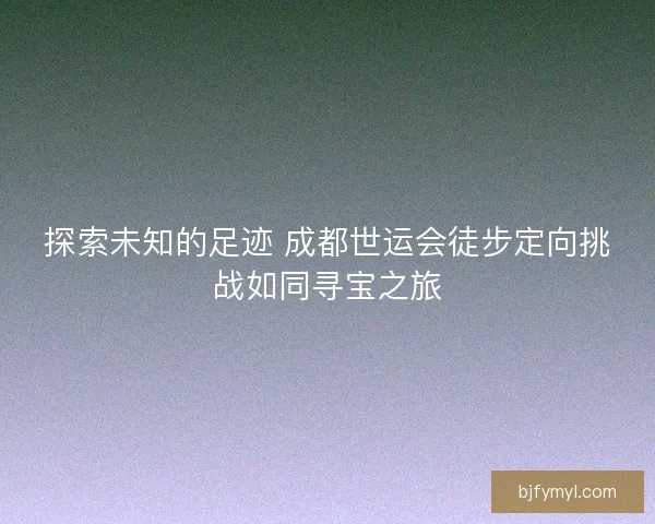 探索未知的足迹 成都世运会徒步定向挑战如同寻宝之旅