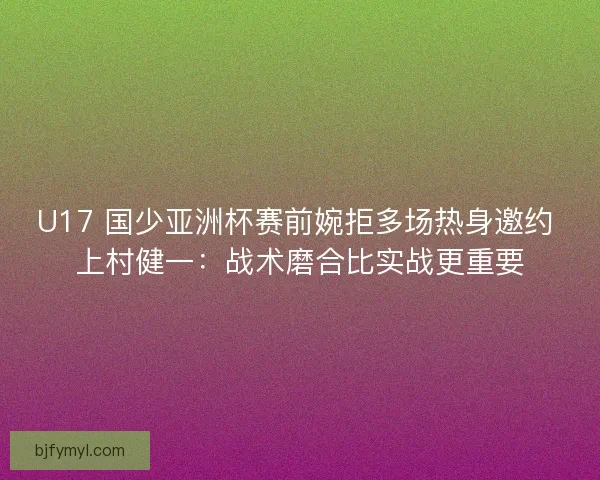 U17 国少亚洲杯赛前婉拒多场热身邀约 上村健一：战术磨合比实战更重要