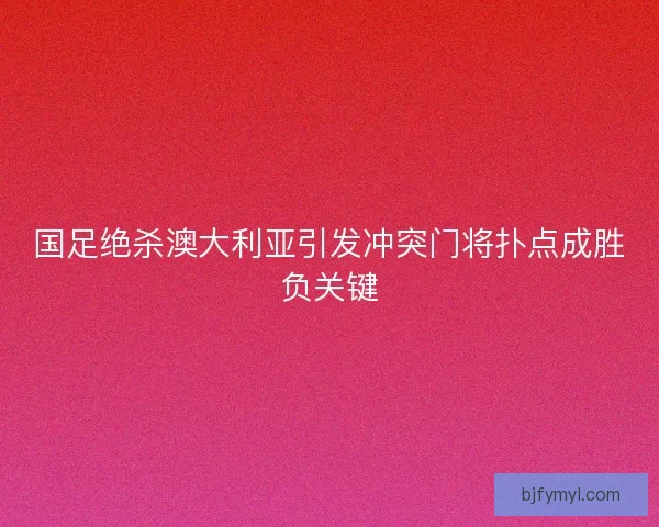 国足绝杀澳大利亚引发冲突门将扑点成胜负关键