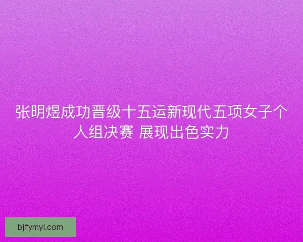 张明煜成功晋级十五运新现代五项女子个人组决赛 展现出色实力