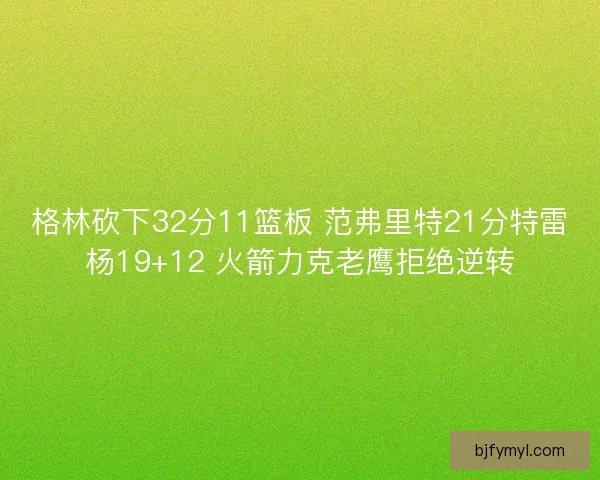 格林砍下32分11篮板 范弗里特21分特雷杨19+12 火箭力克老鹰拒绝逆转