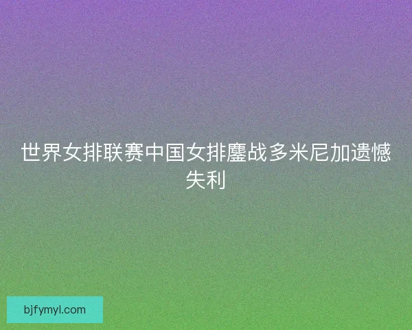 世界女排联赛中国女排鏖战多米尼加遗憾失利