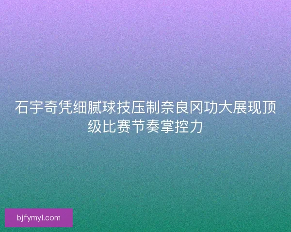 石宇奇凭细腻球技压制奈良冈功大展现顶级比赛节奏掌控力