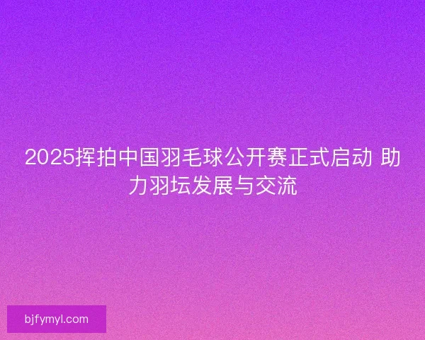 2025挥拍中国羽毛球公开赛正式启动 助力羽坛发展与交流