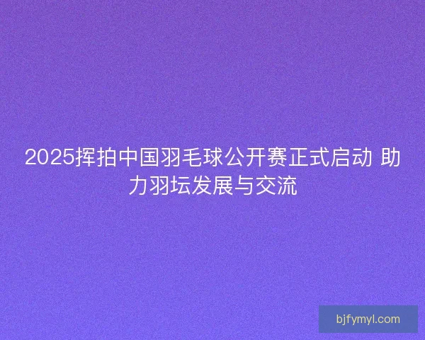 2025挥拍中国羽毛球公开赛正式启动 助力羽坛发展与交流 2025挥拍中国羽毛球公开赛正式启动 助力羽坛发展与交流