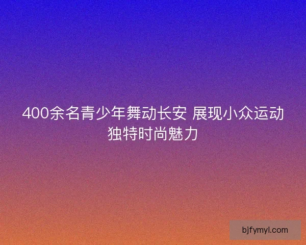 400余名青少年舞动长安 展现小众运动独特时尚魅力