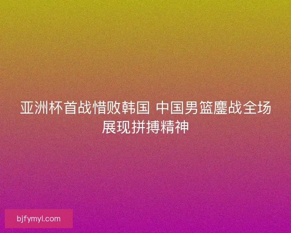 亚洲杯首战惜败韩国 中国男篮鏖战全场展现拼搏精神