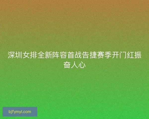 深圳女排全新阵容首战告捷赛季开门红振奋人心