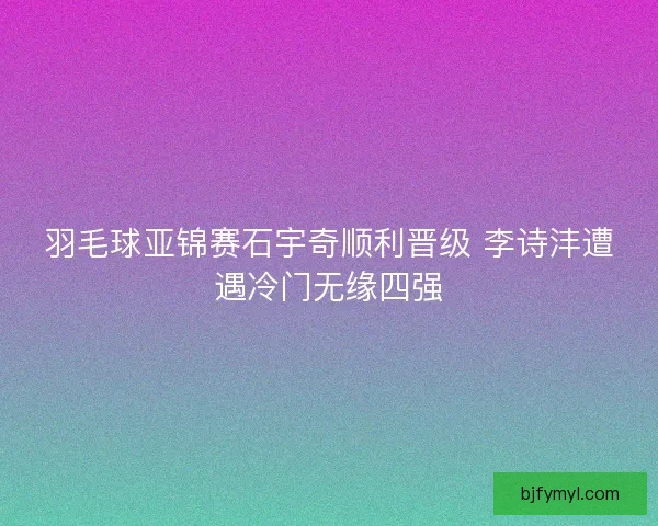 羽毛球亚锦赛石宇奇顺利晋级 李诗沣遭遇冷门无缘四强